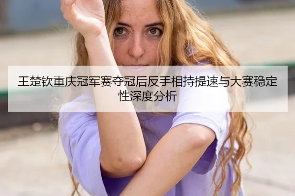 王楚钦重庆冠军赛夺冠后反手相持提速与大赛稳定性深度分析